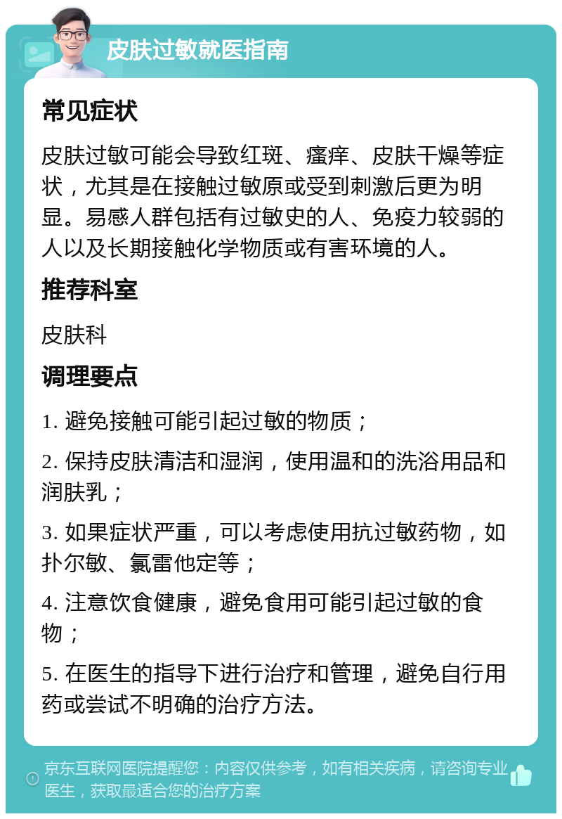 皮肤过敏就医指南 常见症状 皮肤过敏可能会导致红斑、瘙痒、皮肤干燥等症状，尤其是在接触过敏原或受到刺激后更为明显。易感人群包括有过敏史的人、免疫力较弱的人以及长期接触化学物质或有害环境的人。 推荐科室 皮肤科 调理要点 1. 避免接触可能引起过敏的物质； 2. 保持皮肤清洁和湿润，使用温和的洗浴用品和润肤乳； 3. 如果症状严重，可以考虑使用抗过敏药物，如扑尔敏、氯雷他定等； 4. 注意饮食健康，避免食用可能引起过敏的食物； 5. 在医生的指导下进行治疗和管理，避免自行用药或尝试不明确的治疗方法。