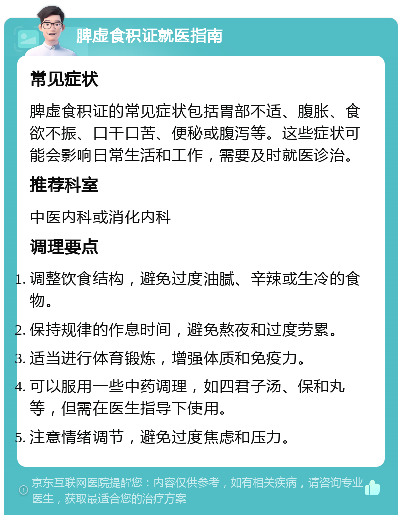 脾虚食积证就医指南 常见症状 脾虚食积证的常见症状包括胃部不适、腹胀、食欲不振、口干口苦、便秘或腹泻等。这些症状可能会影响日常生活和工作，需要及时就医诊治。 推荐科室 中医内科或消化内科 调理要点 调整饮食结构，避免过度油腻、辛辣或生冷的食物。 保持规律的作息时间，避免熬夜和过度劳累。 适当进行体育锻炼，增强体质和免疫力。 可以服用一些中药调理，如四君子汤、保和丸等，但需在医生指导下使用。 注意情绪调节，避免过度焦虑和压力。