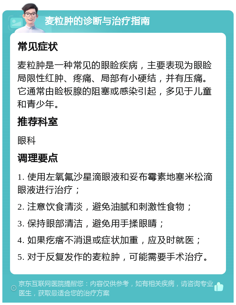 麦粒肿的诊断与治疗指南 常见症状 麦粒肿是一种常见的眼睑疾病，主要表现为眼睑局限性红肿、疼痛、局部有小硬结，并有压痛。它通常由睑板腺的阻塞或感染引起，多见于儿童和青少年。 推荐科室 眼科 调理要点 1. 使用左氧氟沙星滴眼液和妥布霉素地塞米松滴眼液进行治疗； 2. 注意饮食清淡，避免油腻和刺激性食物； 3. 保持眼部清洁，避免用手揉眼睛； 4. 如果疙瘩不消退或症状加重，应及时就医； 5. 对于反复发作的麦粒肿，可能需要手术治疗。