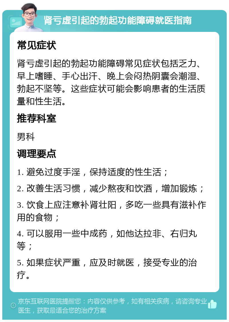 肾亏虚引起的勃起功能障碍就医指南 常见症状 肾亏虚引起的勃起功能障碍常见症状包括乏力、早上嗜睡、手心出汗、晚上会闷热阴囊会潮湿、勃起不坚等。这些症状可能会影响患者的生活质量和性生活。 推荐科室 男科 调理要点 1. 避免过度手淫，保持适度的性生活； 2. 改善生活习惯，减少熬夜和饮酒，增加锻炼； 3. 饮食上应注意补肾壮阳，多吃一些具有滋补作用的食物； 4. 可以服用一些中成药，如他达拉非、右归丸等； 5. 如果症状严重，应及时就医，接受专业的治疗。