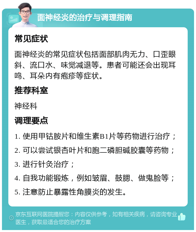 面神经炎的治疗与调理指南 常见症状 面神经炎的常见症状包括面部肌肉无力、口歪眼斜、流口水、味觉减退等。患者可能还会出现耳鸣、耳朵内有疱疹等症状。 推荐科室 神经科 调理要点 1. 使用甲钴胺片和维生素B1片等药物进行治疗； 2. 可以尝试银杏叶片和胞二磷胆碱胶囊等药物； 3. 进行针灸治疗； 4. 自我功能锻炼，例如皱眉、鼓腮、做鬼脸等； 5. 注意防止暴露性角膜炎的发生。