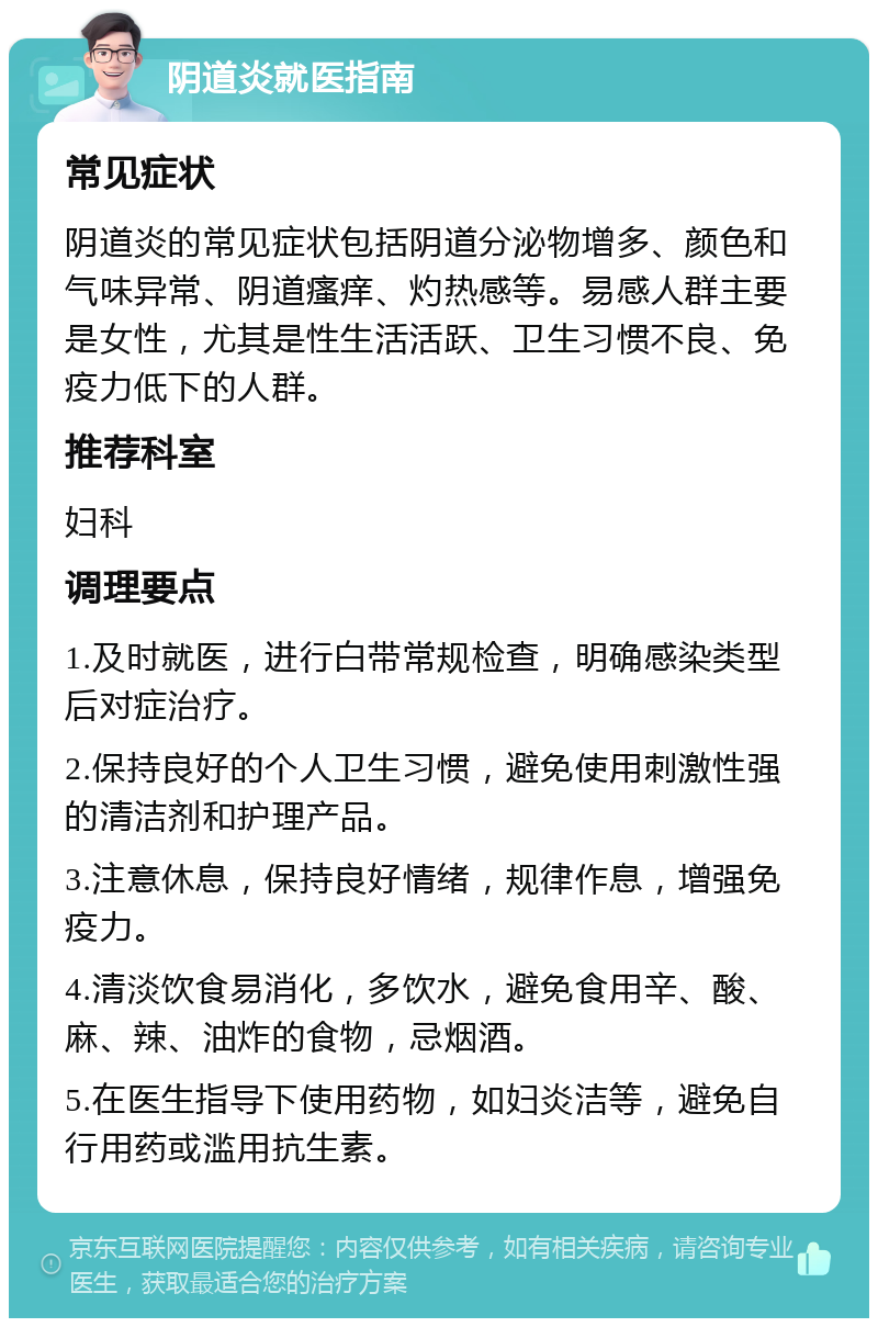 阴道炎就医指南 常见症状 阴道炎的常见症状包括阴道分泌物增多、颜色和气味异常、阴道瘙痒、灼热感等。易感人群主要是女性，尤其是性生活活跃、卫生习惯不良、免疫力低下的人群。 推荐科室 妇科 调理要点 1.及时就医，进行白带常规检查，明确感染类型后对症治疗。 2.保持良好的个人卫生习惯，避免使用刺激性强的清洁剂和护理产品。 3.注意休息，保持良好情绪，规律作息，增强免疫力。 4.清淡饮食易消化，多饮水，避免食用辛、酸、麻、辣、油炸的食物，忌烟酒。 5.在医生指导下使用药物，如妇炎洁等，避免自行用药或滥用抗生素。