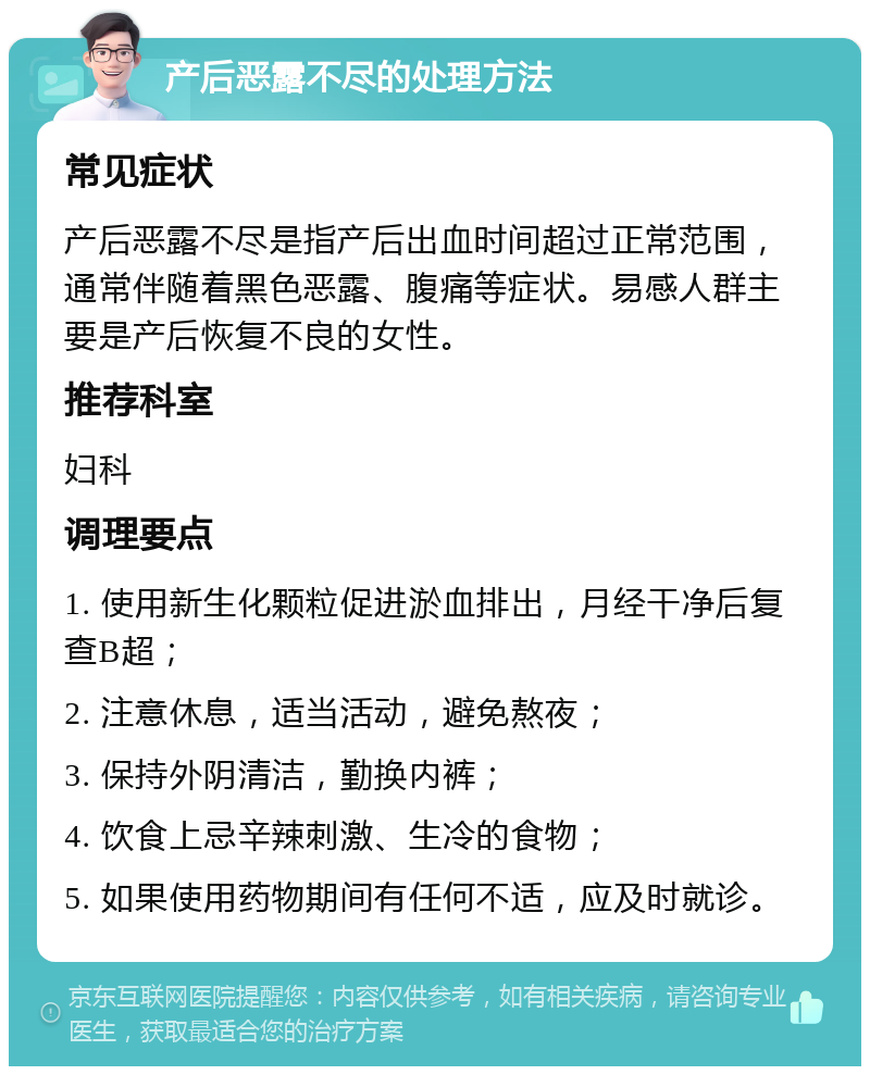 产后恶露不尽的处理方法 常见症状 产后恶露不尽是指产后出血时间超过正常范围，通常伴随着黑色恶露、腹痛等症状。易感人群主要是产后恢复不良的女性。 推荐科室 妇科 调理要点 1. 使用新生化颗粒促进淤血排出，月经干净后复查B超； 2. 注意休息，适当活动，避免熬夜； 3. 保持外阴清洁，勤换内裤； 4. 饮食上忌辛辣刺激、生冷的食物； 5. 如果使用药物期间有任何不适，应及时就诊。