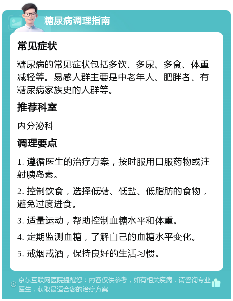 糖尿病调理指南 常见症状 糖尿病的常见症状包括多饮、多尿、多食、体重减轻等。易感人群主要是中老年人、肥胖者、有糖尿病家族史的人群等。 推荐科室 内分泌科 调理要点 1. 遵循医生的治疗方案，按时服用口服药物或注射胰岛素。 2. 控制饮食，选择低糖、低盐、低脂肪的食物，避免过度进食。 3. 适量运动，帮助控制血糖水平和体重。 4. 定期监测血糖，了解自己的血糖水平变化。 5. 戒烟戒酒，保持良好的生活习惯。