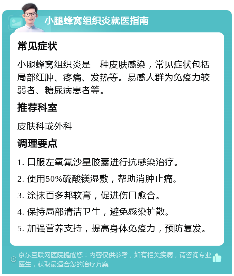 小腿蜂窝组织炎就医指南 常见症状 小腿蜂窝组织炎是一种皮肤感染，常见症状包括局部红肿、疼痛、发热等。易感人群为免疫力较弱者、糖尿病患者等。 推荐科室 皮肤科或外科 调理要点 1. 口服左氧氟沙星胶囊进行抗感染治疗。 2. 使用50%硫酸镁湿敷，帮助消肿止痛。 3. 涂抹百多邦软膏，促进伤口愈合。 4. 保持局部清洁卫生，避免感染扩散。 5. 加强营养支持，提高身体免疫力，预防复发。