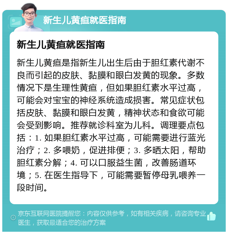 新生儿黄疸就医指南 新生儿黄疸就医指南 新生儿黄疸是指新生儿出生后由于胆红素代谢不良而引起的皮肤、黏膜和眼白发黄的现象。多数情况下是生理性黄疸，但如果胆红素水平过高，可能会对宝宝的神经系统造成损害。常见症状包括皮肤、黏膜和眼白发黄，精神状态和食欲可能会受到影响。推荐就诊科室为儿科。调理要点包括：1. 如果胆红素水平过高，可能需要进行蓝光治疗；2. 多喂奶，促进排便；3. 多晒太阳，帮助胆红素分解；4. 可以口服益生菌，改善肠道环境；5. 在医生指导下，可能需要暂停母乳喂养一段时间。