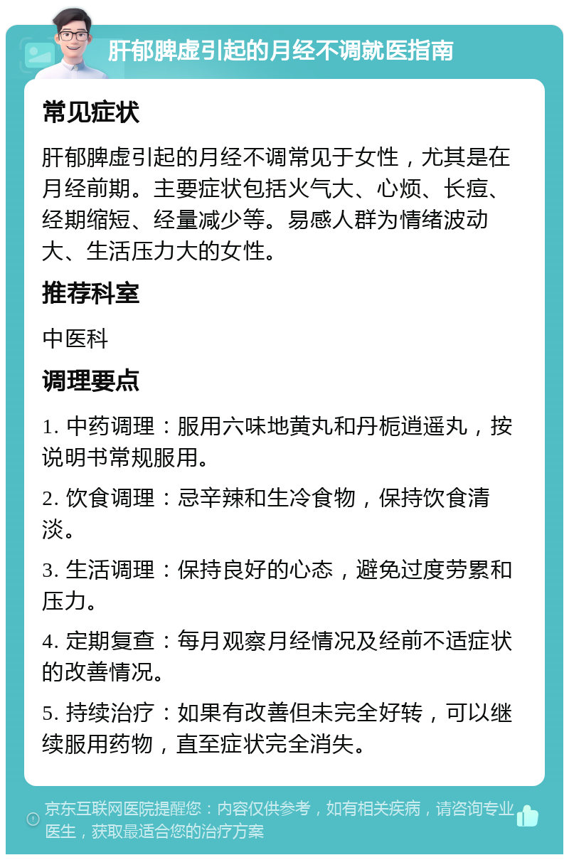 肝郁脾虚引起的月经不调就医指南 常见症状 肝郁脾虚引起的月经不调常见于女性，尤其是在月经前期。主要症状包括火气大、心烦、长痘、经期缩短、经量减少等。易感人群为情绪波动大、生活压力大的女性。 推荐科室 中医科 调理要点 1. 中药调理：服用六味地黄丸和丹栀逍遥丸，按说明书常规服用。 2. 饮食调理：忌辛辣和生冷食物，保持饮食清淡。 3. 生活调理：保持良好的心态，避免过度劳累和压力。 4. 定期复查：每月观察月经情况及经前不适症状的改善情况。 5. 持续治疗：如果有改善但未完全好转，可以继续服用药物，直至症状完全消失。