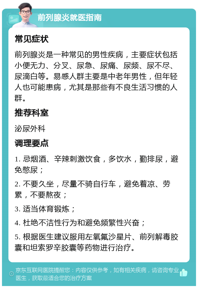 前列腺炎就医指南 常见症状 前列腺炎是一种常见的男性疾病，主要症状包括小便无力、分叉、尿急、尿痛、尿频、尿不尽、尿滴白等。易感人群主要是中老年男性，但年轻人也可能患病，尤其是那些有不良生活习惯的人群。 推荐科室 泌尿外科 调理要点 1. 忌烟酒、辛辣刺激饮食，多饮水，勤排尿，避免憋尿； 2. 不要久坐，尽量不骑自行车，避免着凉、劳累，不要熬夜； 3. 适当体育锻炼； 4. 杜绝不洁性行为和避免频繁性兴奋； 5. 根据医生建议服用左氧氟沙星片、前列解毒胶囊和坦索罗辛胶囊等药物进行治疗。