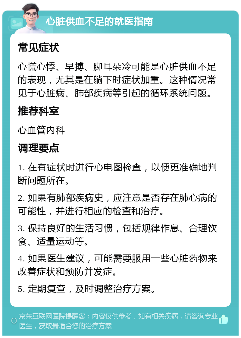 心脏供血不足的就医指南 常见症状 心慌心悸、早搏、脚耳朵冷可能是心脏供血不足的表现，尤其是在躺下时症状加重。这种情况常见于心脏病、肺部疾病等引起的循环系统问题。 推荐科室 心血管内科 调理要点 1. 在有症状时进行心电图检查，以便更准确地判断问题所在。 2. 如果有肺部疾病史，应注意是否存在肺心病的可能性，并进行相应的检查和治疗。 3. 保持良好的生活习惯，包括规律作息、合理饮食、适量运动等。 4. 如果医生建议，可能需要服用一些心脏药物来改善症状和预防并发症。 5. 定期复查，及时调整治疗方案。