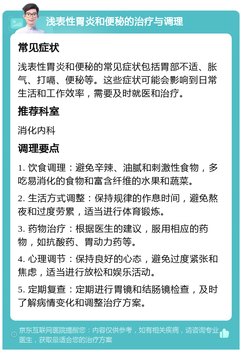 浅表性胃炎和便秘的治疗与调理 常见症状 浅表性胃炎和便秘的常见症状包括胃部不适、胀气、打嗝、便秘等。这些症状可能会影响到日常生活和工作效率，需要及时就医和治疗。 推荐科室 消化内科 调理要点 1. 饮食调理：避免辛辣、油腻和刺激性食物，多吃易消化的食物和富含纤维的水果和蔬菜。 2. 生活方式调整：保持规律的作息时间，避免熬夜和过度劳累，适当进行体育锻炼。 3. 药物治疗：根据医生的建议，服用相应的药物，如抗酸药、胃动力药等。 4. 心理调节：保持良好的心态，避免过度紧张和焦虑，适当进行放松和娱乐活动。 5. 定期复查：定期进行胃镜和结肠镜检查，及时了解病情变化和调整治疗方案。