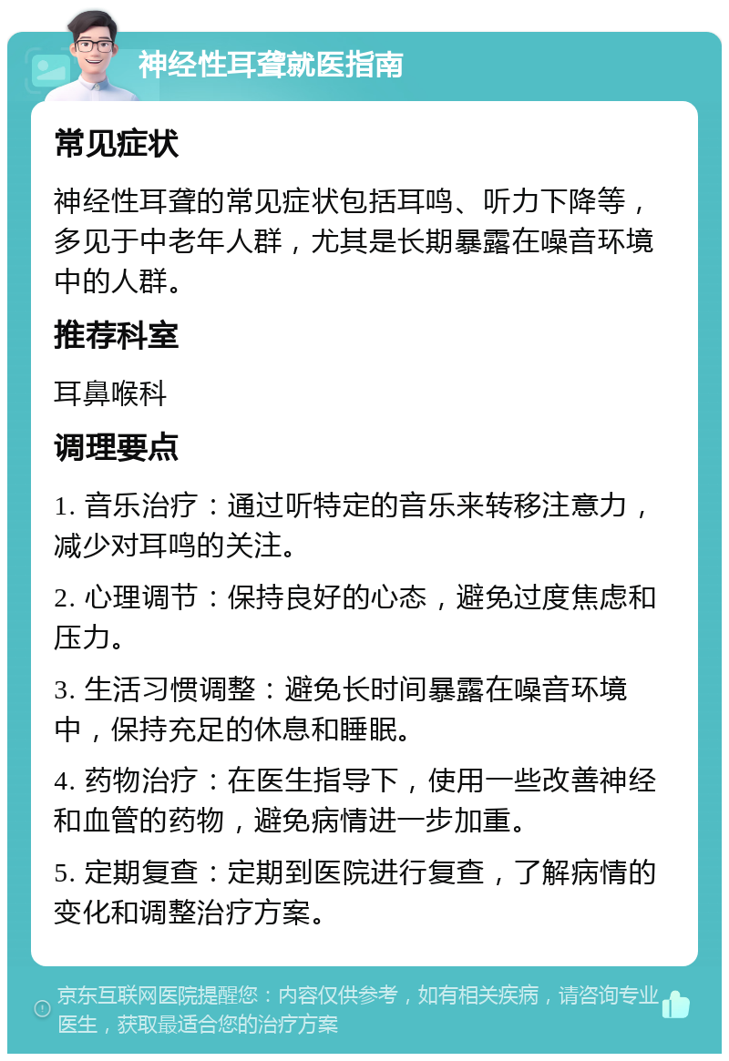 神经性耳聋就医指南 常见症状 神经性耳聋的常见症状包括耳鸣、听力下降等，多见于中老年人群，尤其是长期暴露在噪音环境中的人群。 推荐科室 耳鼻喉科 调理要点 1. 音乐治疗：通过听特定的音乐来转移注意力，减少对耳鸣的关注。 2. 心理调节：保持良好的心态，避免过度焦虑和压力。 3. 生活习惯调整：避免长时间暴露在噪音环境中，保持充足的休息和睡眠。 4. 药物治疗：在医生指导下，使用一些改善神经和血管的药物，避免病情进一步加重。 5. 定期复查：定期到医院进行复查，了解病情的变化和调整治疗方案。