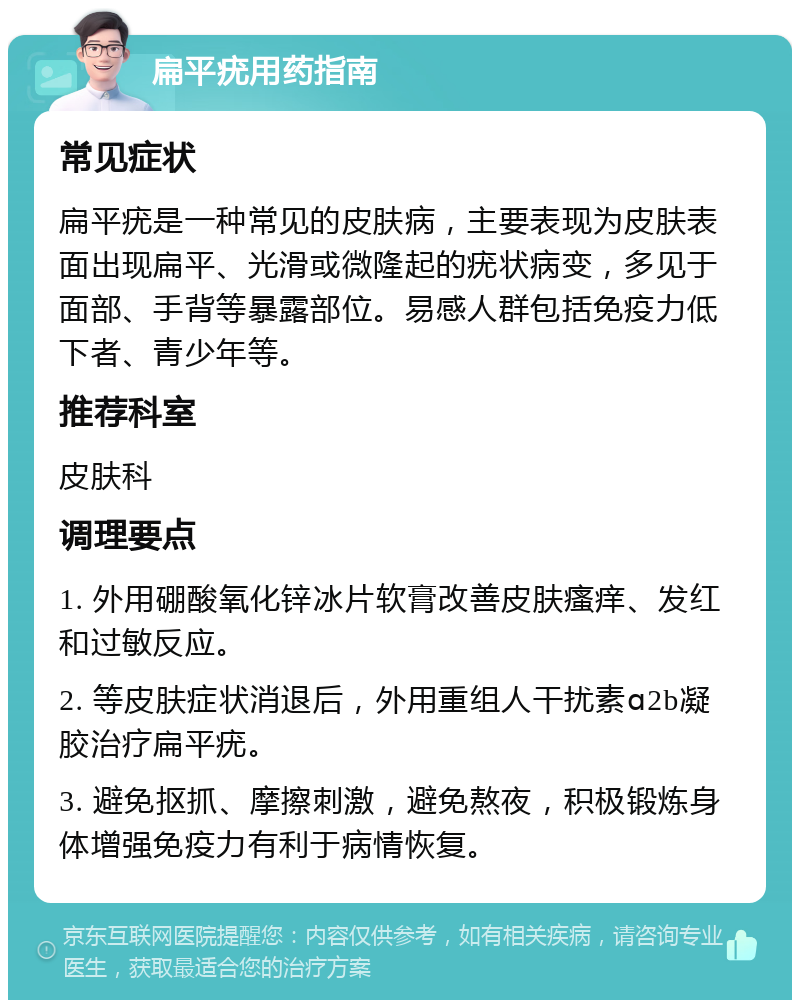 扁平疣用药指南 常见症状 扁平疣是一种常见的皮肤病，主要表现为皮肤表面出现扁平、光滑或微隆起的疣状病变，多见于面部、手背等暴露部位。易感人群包括免疫力低下者、青少年等。 推荐科室 皮肤科 调理要点 1. 外用硼酸氧化锌冰片软膏改善皮肤瘙痒、发红和过敏反应。 2. 等皮肤症状消退后，外用重组人干扰素ɑ2b凝胶治疗扁平疣。 3. 避免抠抓、摩擦刺激，避免熬夜，积极锻炼身体增强免疫力有利于病情恢复。