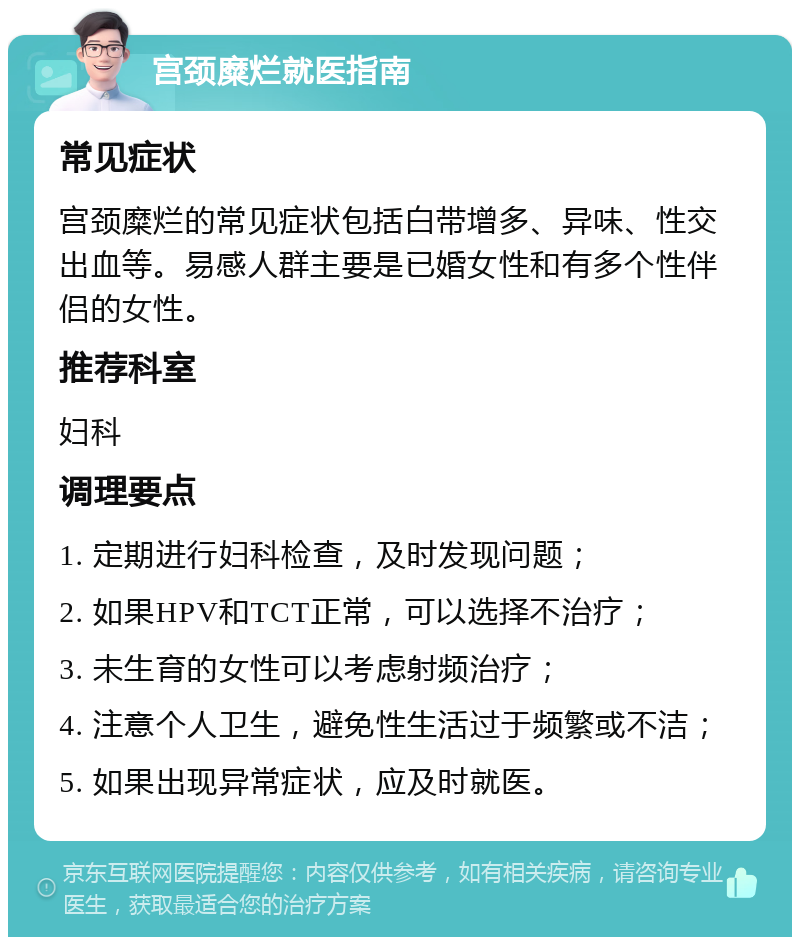 宫颈糜烂就医指南 常见症状 宫颈糜烂的常见症状包括白带增多、异味、性交出血等。易感人群主要是已婚女性和有多个性伴侣的女性。 推荐科室 妇科 调理要点 1. 定期进行妇科检查，及时发现问题； 2. 如果HPV和TCT正常，可以选择不治疗； 3. 未生育的女性可以考虑射频治疗； 4. 注意个人卫生，避免性生活过于频繁或不洁； 5. 如果出现异常症状，应及时就医。