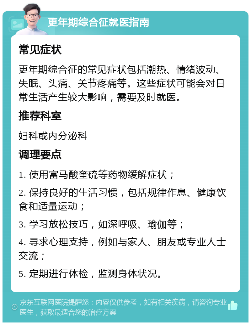 更年期综合征就医指南 常见症状 更年期综合征的常见症状包括潮热、情绪波动、失眠、头痛、关节疼痛等。这些症状可能会对日常生活产生较大影响，需要及时就医。 推荐科室 妇科或内分泌科 调理要点 1. 使用富马酸奎硫等药物缓解症状； 2. 保持良好的生活习惯，包括规律作息、健康饮食和适量运动； 3. 学习放松技巧，如深呼吸、瑜伽等； 4. 寻求心理支持，例如与家人、朋友或专业人士交流； 5. 定期进行体检，监测身体状况。