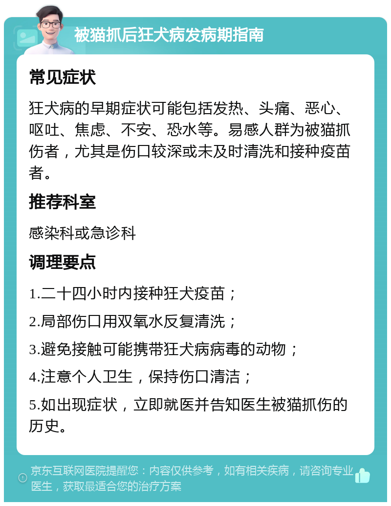 被猫抓后狂犬病发病期指南 常见症状 狂犬病的早期症状可能包括发热、头痛、恶心、呕吐、焦虑、不安、恐水等。易感人群为被猫抓伤者，尤其是伤口较深或未及时清洗和接种疫苗者。 推荐科室 感染科或急诊科 调理要点 1.二十四小时内接种狂犬疫苗； 2.局部伤口用双氧水反复清洗； 3.避免接触可能携带狂犬病病毒的动物； 4.注意个人卫生，保持伤口清洁； 5.如出现症状，立即就医并告知医生被猫抓伤的历史。