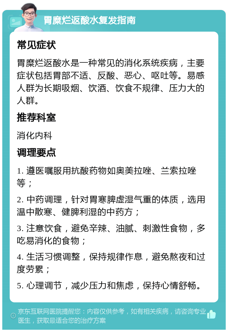 胃糜烂返酸水复发指南 常见症状 胃糜烂返酸水是一种常见的消化系统疾病，主要症状包括胃部不适、反酸、恶心、呕吐等。易感人群为长期吸烟、饮酒、饮食不规律、压力大的人群。 推荐科室 消化内科 调理要点 1. 遵医嘱服用抗酸药物如奥美拉唑、兰索拉唑等； 2. 中药调理，针对胃寒脾虚湿气重的体质，选用温中散寒、健脾利湿的中药方； 3. 注意饮食，避免辛辣、油腻、刺激性食物，多吃易消化的食物； 4. 生活习惯调整，保持规律作息，避免熬夜和过度劳累； 5. 心理调节，减少压力和焦虑，保持心情舒畅。