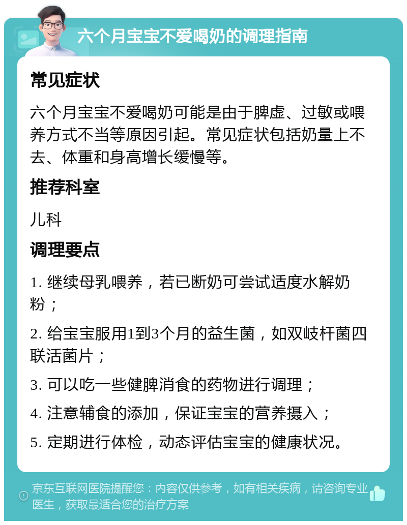 六个月宝宝不爱喝奶的调理指南 常见症状 六个月宝宝不爱喝奶可能是由于脾虚、过敏或喂养方式不当等原因引起。常见症状包括奶量上不去、体重和身高增长缓慢等。 推荐科室 儿科 调理要点 1. 继续母乳喂养，若已断奶可尝试适度水解奶粉； 2. 给宝宝服用1到3个月的益生菌，如双岐杆菌四联活菌片； 3. 可以吃一些健脾消食的药物进行调理； 4. 注意辅食的添加，保证宝宝的营养摄入； 5. 定期进行体检，动态评估宝宝的健康状况。