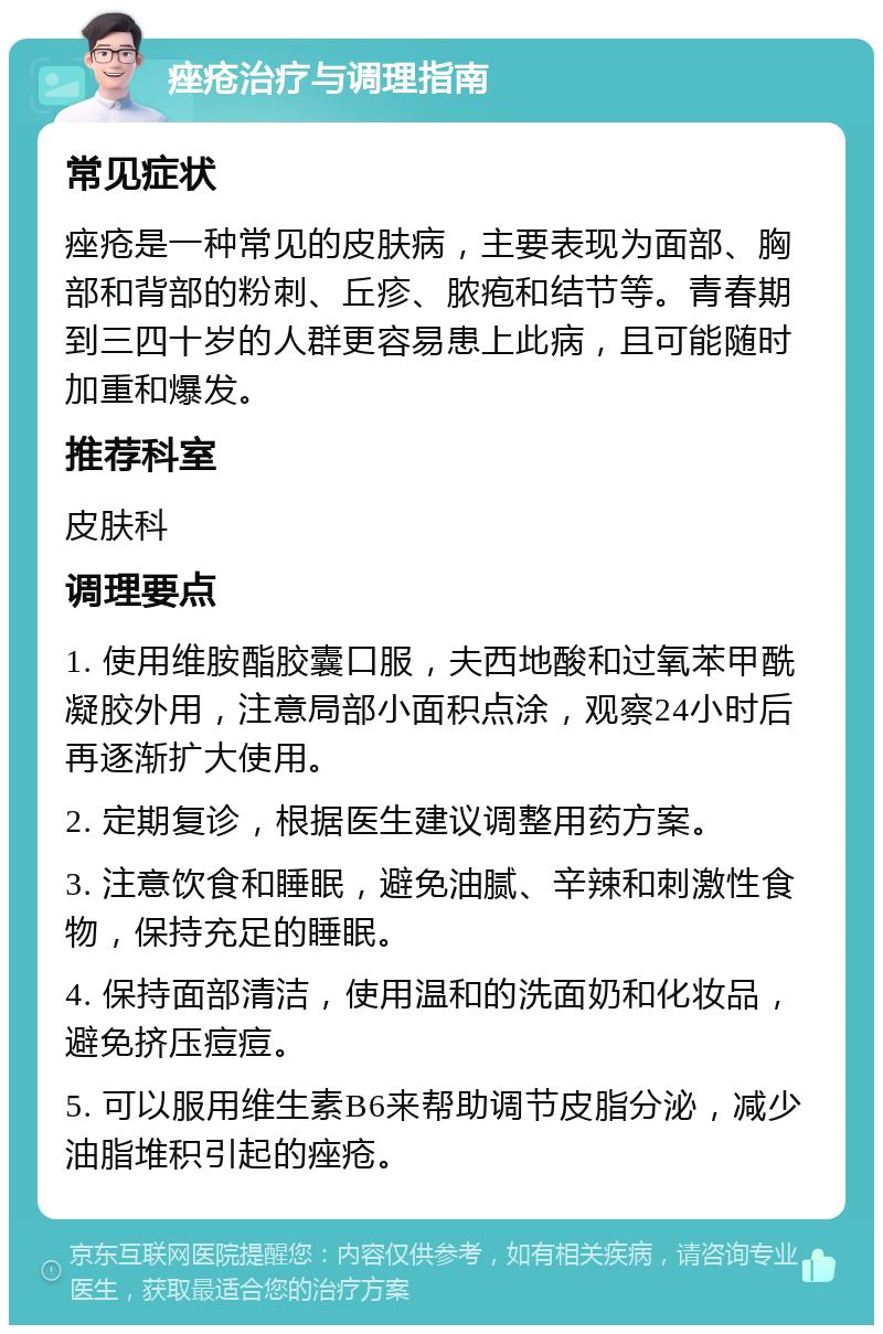 痤疮治疗与调理指南 常见症状 痤疮是一种常见的皮肤病，主要表现为面部、胸部和背部的粉刺、丘疹、脓疱和结节等。青春期到三四十岁的人群更容易患上此病，且可能随时加重和爆发。 推荐科室 皮肤科 调理要点 1. 使用维胺酯胶囊口服，夫西地酸和过氧苯甲酰凝胶外用，注意局部小面积点涂，观察24小时后再逐渐扩大使用。 2. 定期复诊，根据医生建议调整用药方案。 3. 注意饮食和睡眠，避免油腻、辛辣和刺激性食物，保持充足的睡眠。 4. 保持面部清洁，使用温和的洗面奶和化妆品，避免挤压痘痘。 5. 可以服用维生素B6来帮助调节皮脂分泌，减少油脂堆积引起的痤疮。