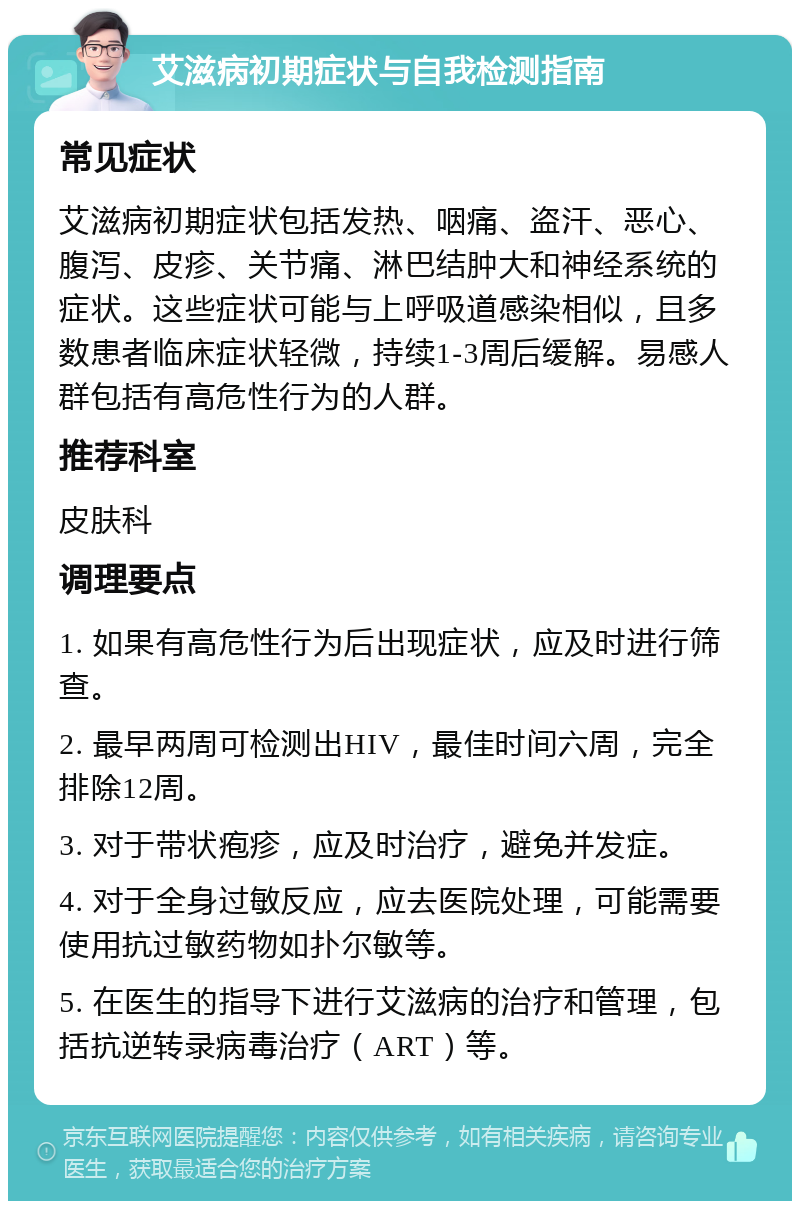 艾滋病初期症状与自我检测指南 常见症状 艾滋病初期症状包括发热、咽痛、盗汗、恶心、腹泻、皮疹、关节痛、淋巴结肿大和神经系统的症状。这些症状可能与上呼吸道感染相似，且多数患者临床症状轻微，持续1-3周后缓解。易感人群包括有高危性行为的人群。 推荐科室 皮肤科 调理要点 1. 如果有高危性行为后出现症状，应及时进行筛查。 2. 最早两周可检测出HIV，最佳时间六周，完全排除12周。 3. 对于带状疱疹，应及时治疗，避免并发症。 4. 对于全身过敏反应，应去医院处理，可能需要使用抗过敏药物如扑尔敏等。 5. 在医生的指导下进行艾滋病的治疗和管理，包括抗逆转录病毒治疗（ART）等。