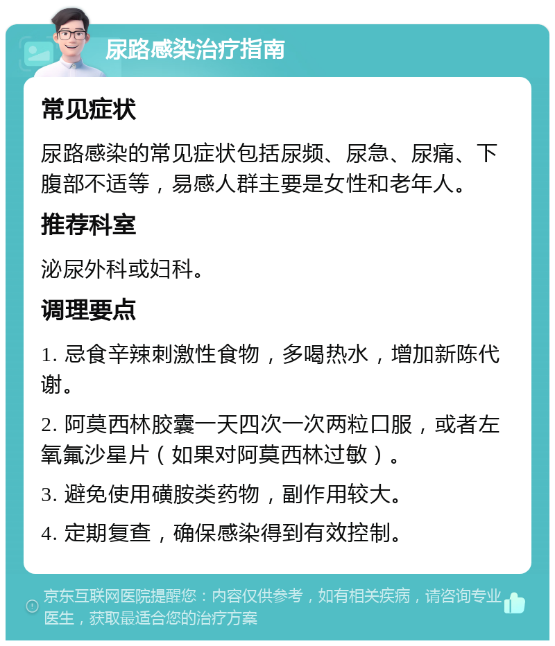 尿路感染治疗指南 常见症状 尿路感染的常见症状包括尿频、尿急、尿痛、下腹部不适等，易感人群主要是女性和老年人。 推荐科室 泌尿外科或妇科。 调理要点 1. 忌食辛辣刺激性食物，多喝热水，增加新陈代谢。 2. 阿莫西林胶囊一天四次一次两粒口服，或者左氧氟沙星片（如果对阿莫西林过敏）。 3. 避免使用磺胺类药物，副作用较大。 4. 定期复查，确保感染得到有效控制。