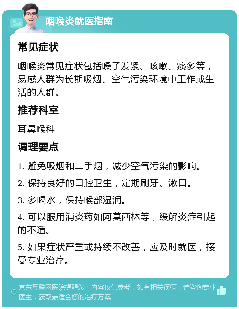 咽喉炎就医指南 常见症状 咽喉炎常见症状包括嗓子发紧、咳嗽、痰多等，易感人群为长期吸烟、空气污染环境中工作或生活的人群。 推荐科室 耳鼻喉科 调理要点 1. 避免吸烟和二手烟，减少空气污染的影响。 2. 保持良好的口腔卫生，定期刷牙、漱口。 3. 多喝水，保持喉部湿润。 4. 可以服用消炎药如阿莫西林等，缓解炎症引起的不适。 5. 如果症状严重或持续不改善，应及时就医，接受专业治疗。