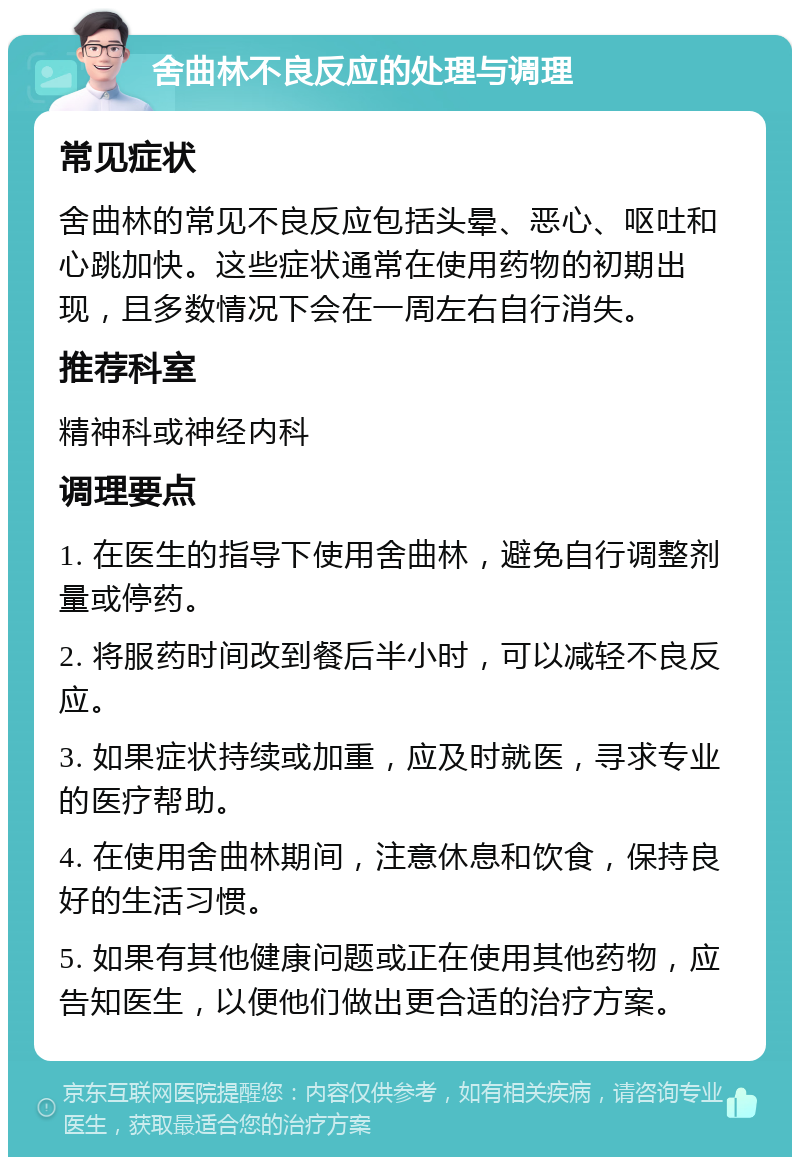 舍曲林不良反应的处理与调理 常见症状 舍曲林的常见不良反应包括头晕、恶心、呕吐和心跳加快。这些症状通常在使用药物的初期出现，且多数情况下会在一周左右自行消失。 推荐科室 精神科或神经内科 调理要点 1. 在医生的指导下使用舍曲林，避免自行调整剂量或停药。 2. 将服药时间改到餐后半小时，可以减轻不良反应。 3. 如果症状持续或加重，应及时就医，寻求专业的医疗帮助。 4. 在使用舍曲林期间，注意休息和饮食，保持良好的生活习惯。 5. 如果有其他健康问题或正在使用其他药物，应告知医生，以便他们做出更合适的治疗方案。