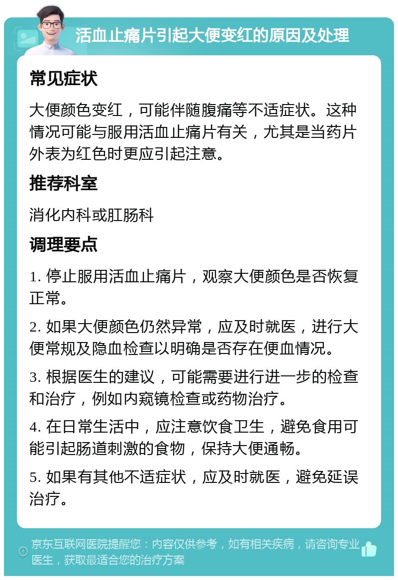 活血止痛片引起大便变红的原因及处理 常见症状 大便颜色变红，可能伴随腹痛等不适症状。这种情况可能与服用活血止痛片有关，尤其是当药片外表为红色时更应引起注意。 推荐科室 消化内科或肛肠科 调理要点 1. 停止服用活血止痛片，观察大便颜色是否恢复正常。 2. 如果大便颜色仍然异常，应及时就医，进行大便常规及隐血检查以明确是否存在便血情况。 3. 根据医生的建议，可能需要进行进一步的检查和治疗，例如内窥镜检查或药物治疗。 4. 在日常生活中，应注意饮食卫生，避免食用可能引起肠道刺激的食物，保持大便通畅。 5. 如果有其他不适症状，应及时就医，避免延误治疗。