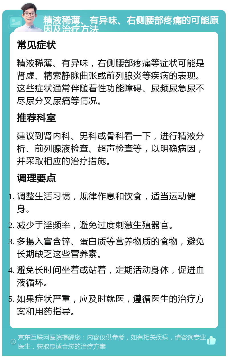 精液稀薄、有异味、右侧腰部疼痛的可能原因及治疗方法 常见症状 精液稀薄、有异味，右侧腰部疼痛等症状可能是肾虚、精索静脉曲张或前列腺炎等疾病的表现。这些症状通常伴随着性功能障碍、尿频尿急尿不尽尿分叉尿痛等情况。 推荐科室 建议到肾内科、男科或骨科看一下，进行精液分析、前列腺液检查、超声检查等，以明确病因，并采取相应的治疗措施。 调理要点 调整生活习惯，规律作息和饮食，适当运动健身。 减少手淫频率，避免过度刺激生殖器官。 多摄入富含锌、蛋白质等营养物质的食物，避免长期缺乏这些营养素。 避免长时间坐着或站着，定期活动身体，促进血液循环。 如果症状严重，应及时就医，遵循医生的治疗方案和用药指导。