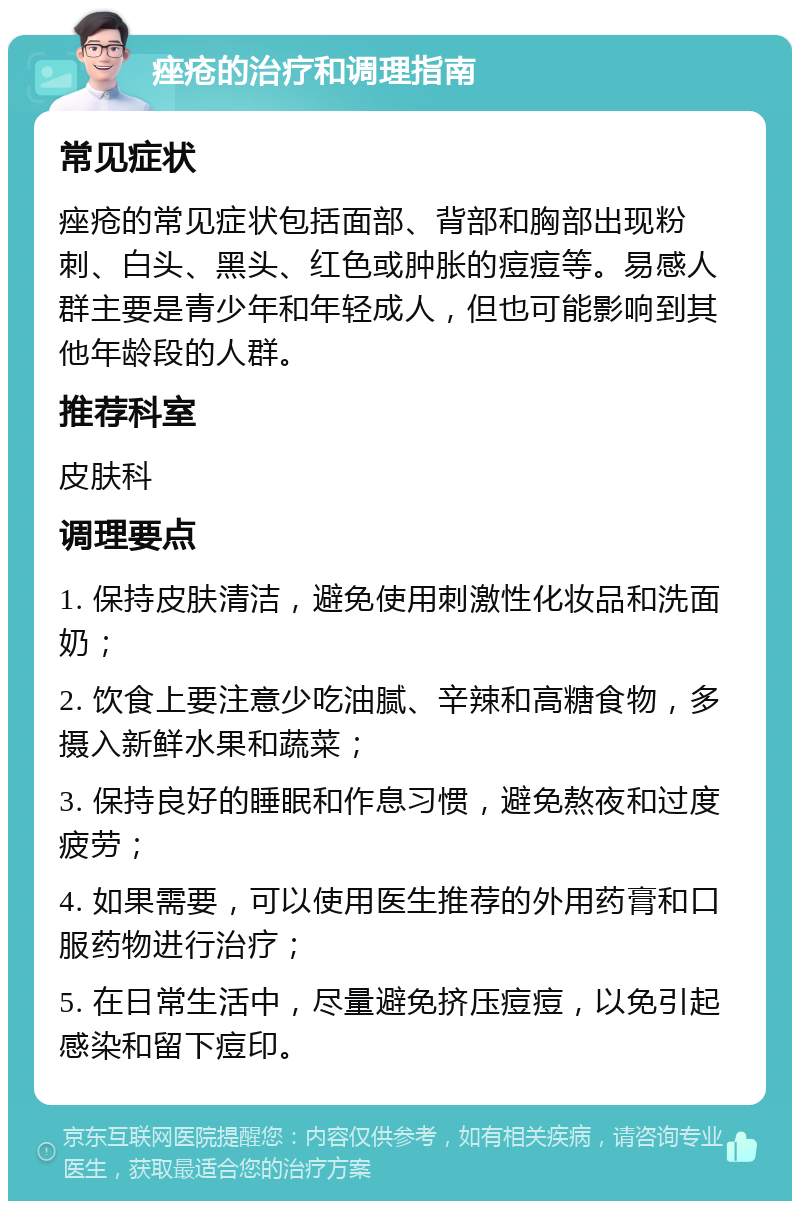 痤疮的治疗和调理指南 常见症状 痤疮的常见症状包括面部、背部和胸部出现粉刺、白头、黑头、红色或肿胀的痘痘等。易感人群主要是青少年和年轻成人，但也可能影响到其他年龄段的人群。 推荐科室 皮肤科 调理要点 1. 保持皮肤清洁，避免使用刺激性化妆品和洗面奶； 2. 饮食上要注意少吃油腻、辛辣和高糖食物，多摄入新鲜水果和蔬菜； 3. 保持良好的睡眠和作息习惯，避免熬夜和过度疲劳； 4. 如果需要，可以使用医生推荐的外用药膏和口服药物进行治疗； 5. 在日常生活中，尽量避免挤压痘痘，以免引起感染和留下痘印。