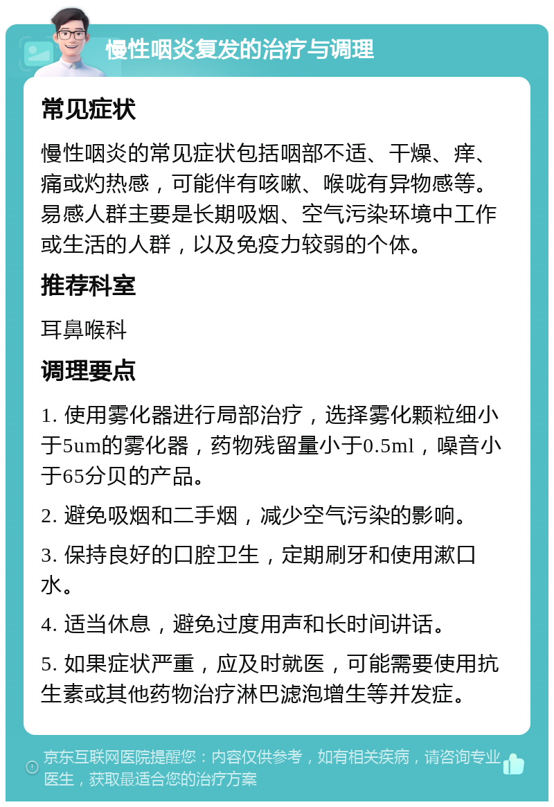 慢性咽炎复发的治疗与调理 常见症状 慢性咽炎的常见症状包括咽部不适、干燥、痒、痛或灼热感，可能伴有咳嗽、喉咙有异物感等。易感人群主要是长期吸烟、空气污染环境中工作或生活的人群，以及免疫力较弱的个体。 推荐科室 耳鼻喉科 调理要点 1. 使用雾化器进行局部治疗，选择雾化颗粒细小于5um的雾化器，药物残留量小于0.5ml，噪音小于65分贝的产品。 2. 避免吸烟和二手烟，减少空气污染的影响。 3. 保持良好的口腔卫生，定期刷牙和使用漱口水。 4. 适当休息，避免过度用声和长时间讲话。 5. 如果症状严重，应及时就医，可能需要使用抗生素或其他药物治疗淋巴滤泡增生等并发症。