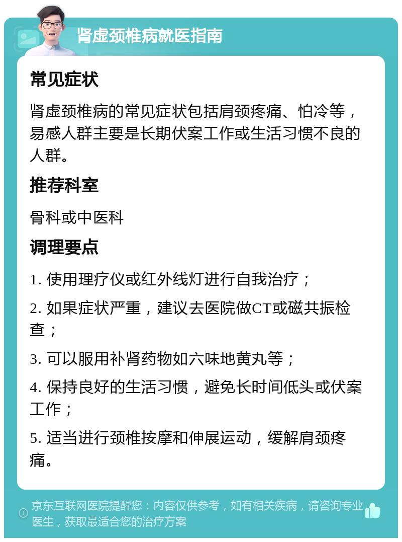 肾虚颈椎病就医指南 常见症状 肾虚颈椎病的常见症状包括肩颈疼痛、怕冷等，易感人群主要是长期伏案工作或生活习惯不良的人群。 推荐科室 骨科或中医科 调理要点 1. 使用理疗仪或红外线灯进行自我治疗； 2. 如果症状严重，建议去医院做CT或磁共振检查； 3. 可以服用补肾药物如六味地黄丸等； 4. 保持良好的生活习惯，避免长时间低头或伏案工作； 5. 适当进行颈椎按摩和伸展运动，缓解肩颈疼痛。