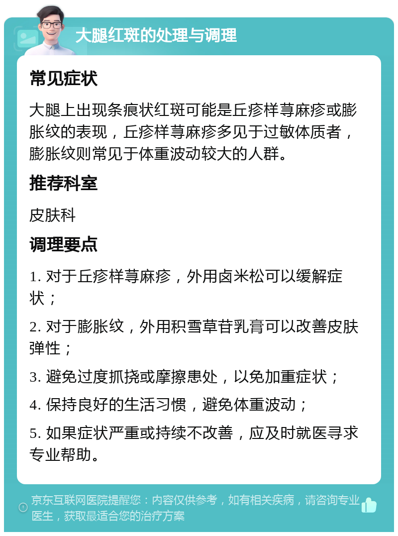 大腿红斑的处理与调理 常见症状 大腿上出现条痕状红斑可能是丘疹样荨麻疹或膨胀纹的表现，丘疹样荨麻疹多见于过敏体质者，膨胀纹则常见于体重波动较大的人群。 推荐科室 皮肤科 调理要点 1. 对于丘疹样荨麻疹，外用卤米松可以缓解症状； 2. 对于膨胀纹，外用积雪草苷乳膏可以改善皮肤弹性； 3. 避免过度抓挠或摩擦患处，以免加重症状； 4. 保持良好的生活习惯，避免体重波动； 5. 如果症状严重或持续不改善，应及时就医寻求专业帮助。