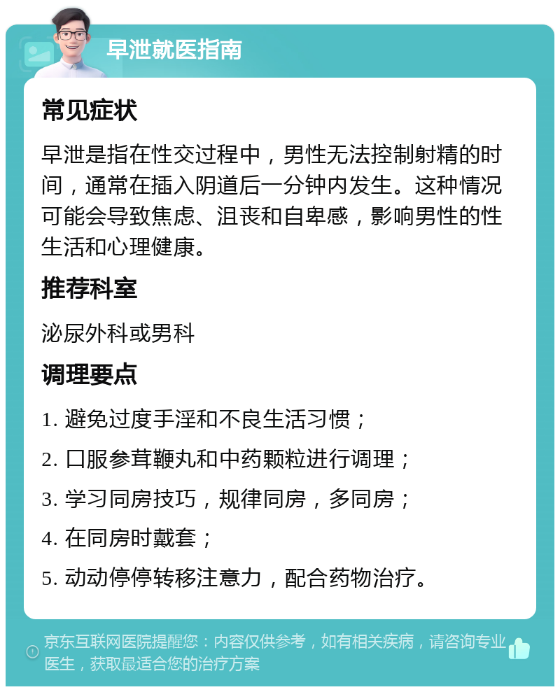 早泄就医指南 常见症状 早泄是指在性交过程中，男性无法控制射精的时间，通常在插入阴道后一分钟内发生。这种情况可能会导致焦虑、沮丧和自卑感，影响男性的性生活和心理健康。 推荐科室 泌尿外科或男科 调理要点 1. 避免过度手淫和不良生活习惯； 2. 口服参茸鞭丸和中药颗粒进行调理； 3. 学习同房技巧，规律同房，多同房； 4. 在同房时戴套； 5. 动动停停转移注意力，配合药物治疗。