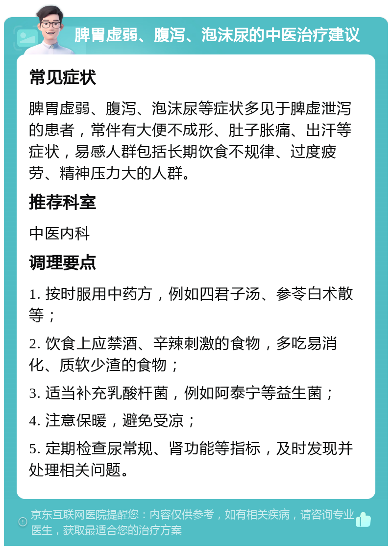 脾胃虚弱、腹泻、泡沫尿的中医治疗建议 常见症状 脾胃虚弱、腹泻、泡沫尿等症状多见于脾虚泄泻的患者，常伴有大便不成形、肚子胀痛、出汗等症状，易感人群包括长期饮食不规律、过度疲劳、精神压力大的人群。 推荐科室 中医内科 调理要点 1. 按时服用中药方，例如四君子汤、参苓白术散等； 2. 饮食上应禁酒、辛辣刺激的食物，多吃易消化、质软少渣的食物； 3. 适当补充乳酸杆菌，例如阿泰宁等益生菌； 4. 注意保暖，避免受凉； 5. 定期检查尿常规、肾功能等指标，及时发现并处理相关问题。