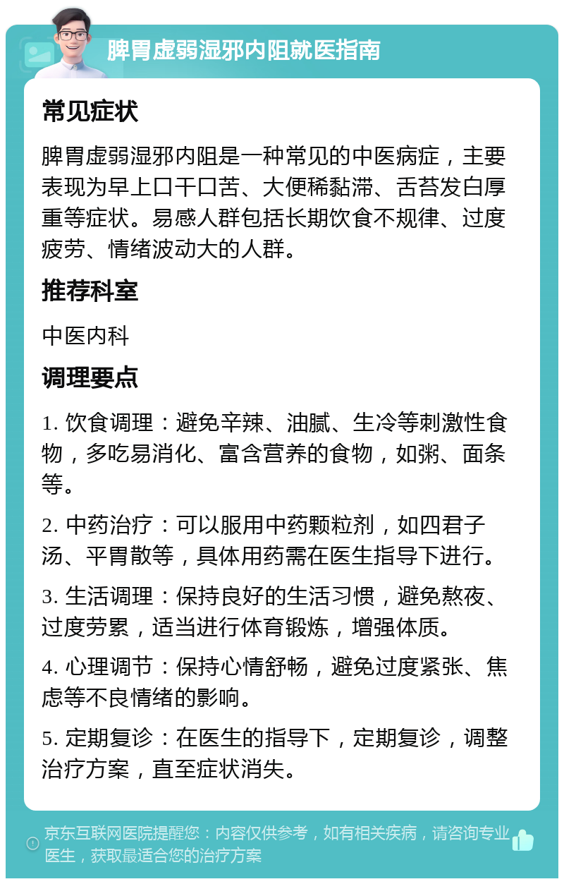 脾胃虚弱湿邪内阻就医指南 常见症状 脾胃虚弱湿邪内阻是一种常见的中医病症，主要表现为早上口干口苦、大便稀黏滞、舌苔发白厚重等症状。易感人群包括长期饮食不规律、过度疲劳、情绪波动大的人群。 推荐科室 中医内科 调理要点 1. 饮食调理：避免辛辣、油腻、生冷等刺激性食物，多吃易消化、富含营养的食物，如粥、面条等。 2. 中药治疗：可以服用中药颗粒剂，如四君子汤、平胃散等，具体用药需在医生指导下进行。 3. 生活调理：保持良好的生活习惯，避免熬夜、过度劳累，适当进行体育锻炼，增强体质。 4. 心理调节：保持心情舒畅，避免过度紧张、焦虑等不良情绪的影响。 5. 定期复诊：在医生的指导下，定期复诊，调整治疗方案，直至症状消失。