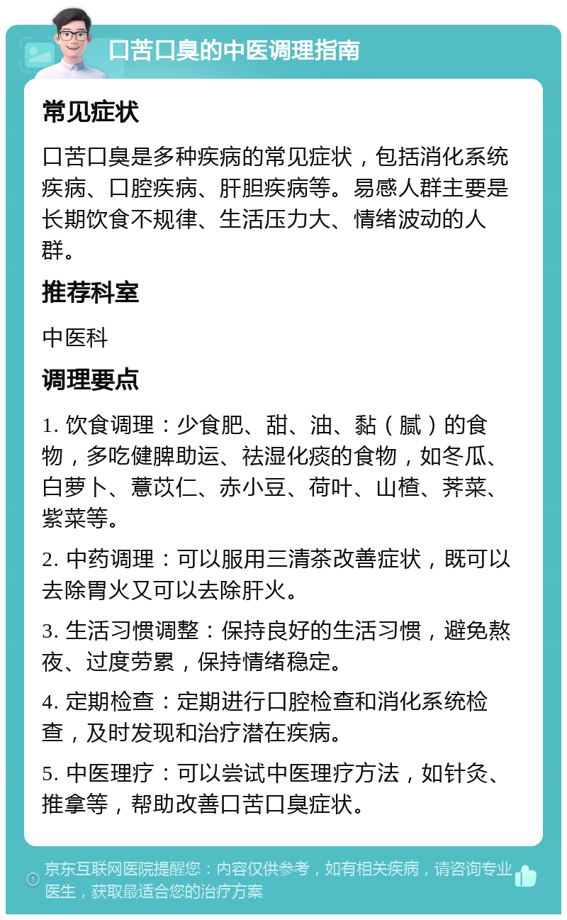 口苦口臭的中医调理指南 常见症状 口苦口臭是多种疾病的常见症状，包括消化系统疾病、口腔疾病、肝胆疾病等。易感人群主要是长期饮食不规律、生活压力大、情绪波动的人群。 推荐科室 中医科 调理要点 1. 饮食调理：少食肥、甜、油、黏（腻）的食物，多吃健脾助运、祛湿化痰的食物，如冬瓜、白萝卜、薏苡仁、赤小豆、荷叶、山楂、荠菜、紫菜等。 2. 中药调理：可以服用三清茶改善症状，既可以去除胃火又可以去除肝火。 3. 生活习惯调整：保持良好的生活习惯，避免熬夜、过度劳累，保持情绪稳定。 4. 定期检查：定期进行口腔检查和消化系统检查，及时发现和治疗潜在疾病。 5. 中医理疗：可以尝试中医理疗方法，如针灸、推拿等，帮助改善口苦口臭症状。