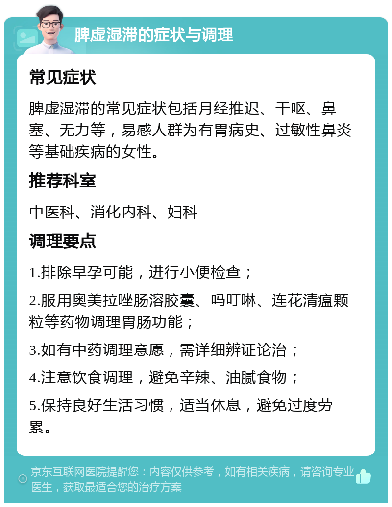 脾虚湿滞的症状与调理 常见症状 脾虚湿滞的常见症状包括月经推迟、干呕、鼻塞、无力等，易感人群为有胃病史、过敏性鼻炎等基础疾病的女性。 推荐科室 中医科、消化内科、妇科 调理要点 1.排除早孕可能，进行小便检查； 2.服用奥美拉唑肠溶胶囊、吗叮啉、连花清瘟颗粒等药物调理胃肠功能； 3.如有中药调理意愿，需详细辨证论治； 4.注意饮食调理，避免辛辣、油腻食物； 5.保持良好生活习惯，适当休息，避免过度劳累。