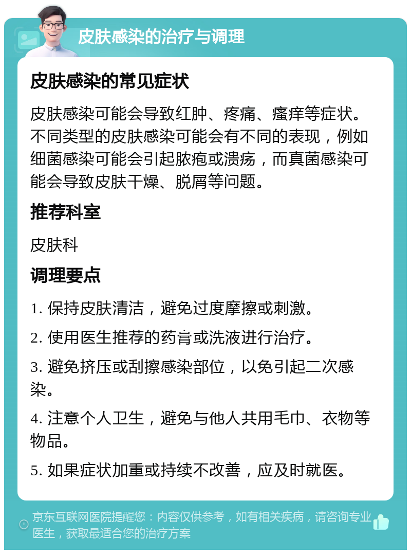 皮肤感染的治疗与调理 皮肤感染的常见症状 皮肤感染可能会导致红肿、疼痛、瘙痒等症状。不同类型的皮肤感染可能会有不同的表现，例如细菌感染可能会引起脓疱或溃疡，而真菌感染可能会导致皮肤干燥、脱屑等问题。 推荐科室 皮肤科 调理要点 1. 保持皮肤清洁，避免过度摩擦或刺激。 2. 使用医生推荐的药膏或洗液进行治疗。 3. 避免挤压或刮擦感染部位，以免引起二次感染。 4. 注意个人卫生，避免与他人共用毛巾、衣物等物品。 5. 如果症状加重或持续不改善，应及时就医。