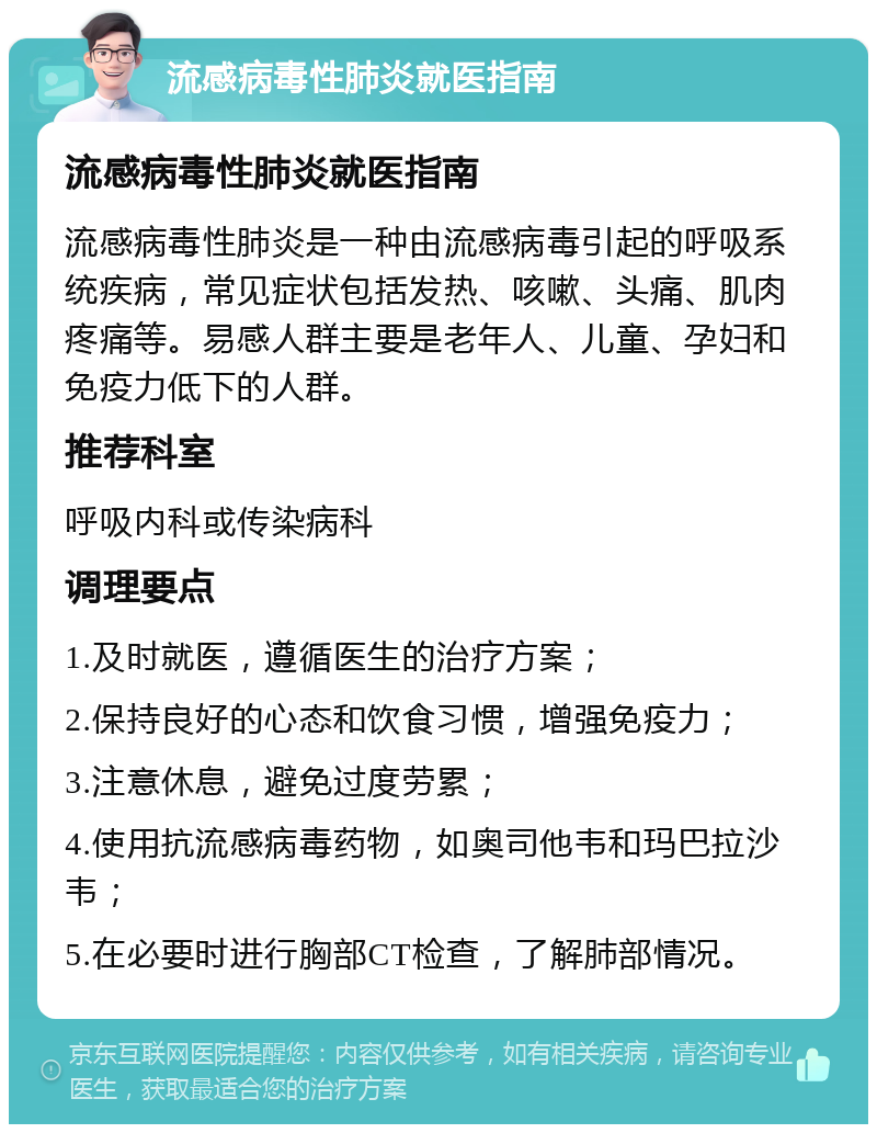 流感病毒性肺炎就医指南 流感病毒性肺炎就医指南 流感病毒性肺炎是一种由流感病毒引起的呼吸系统疾病，常见症状包括发热、咳嗽、头痛、肌肉疼痛等。易感人群主要是老年人、儿童、孕妇和免疫力低下的人群。 推荐科室 呼吸内科或传染病科 调理要点 1.及时就医，遵循医生的治疗方案； 2.保持良好的心态和饮食习惯，增强免疫力； 3.注意休息，避免过度劳累； 4.使用抗流感病毒药物，如奥司他韦和玛巴拉沙韦； 5.在必要时进行胸部CT检查，了解肺部情况。