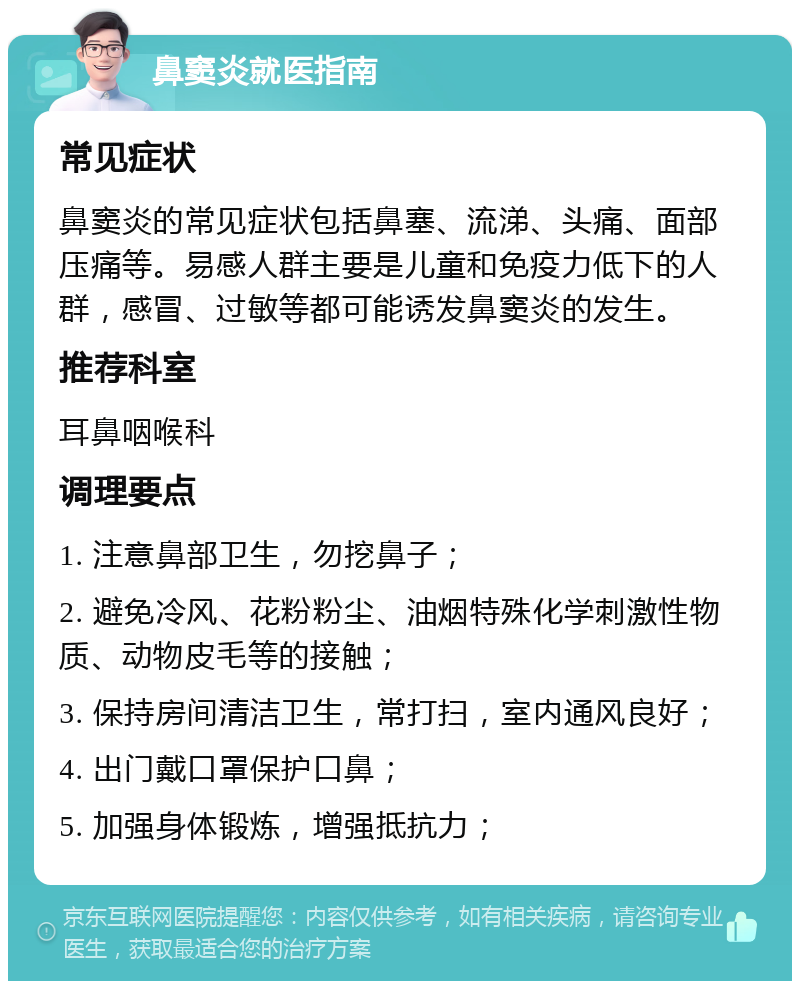 鼻窦炎就医指南 常见症状 鼻窦炎的常见症状包括鼻塞、流涕、头痛、面部压痛等。易感人群主要是儿童和免疫力低下的人群，感冒、过敏等都可能诱发鼻窦炎的发生。 推荐科室 耳鼻咽喉科 调理要点 1. 注意鼻部卫生，勿挖鼻子； 2. 避免冷风、花粉粉尘、油烟特殊化学刺激性物质、动物皮毛等的接触； 3. 保持房间清洁卫生，常打扫，室内通风良好； 4. 出门戴口罩保护口鼻； 5. 加强身体锻炼，增强抵抗力；