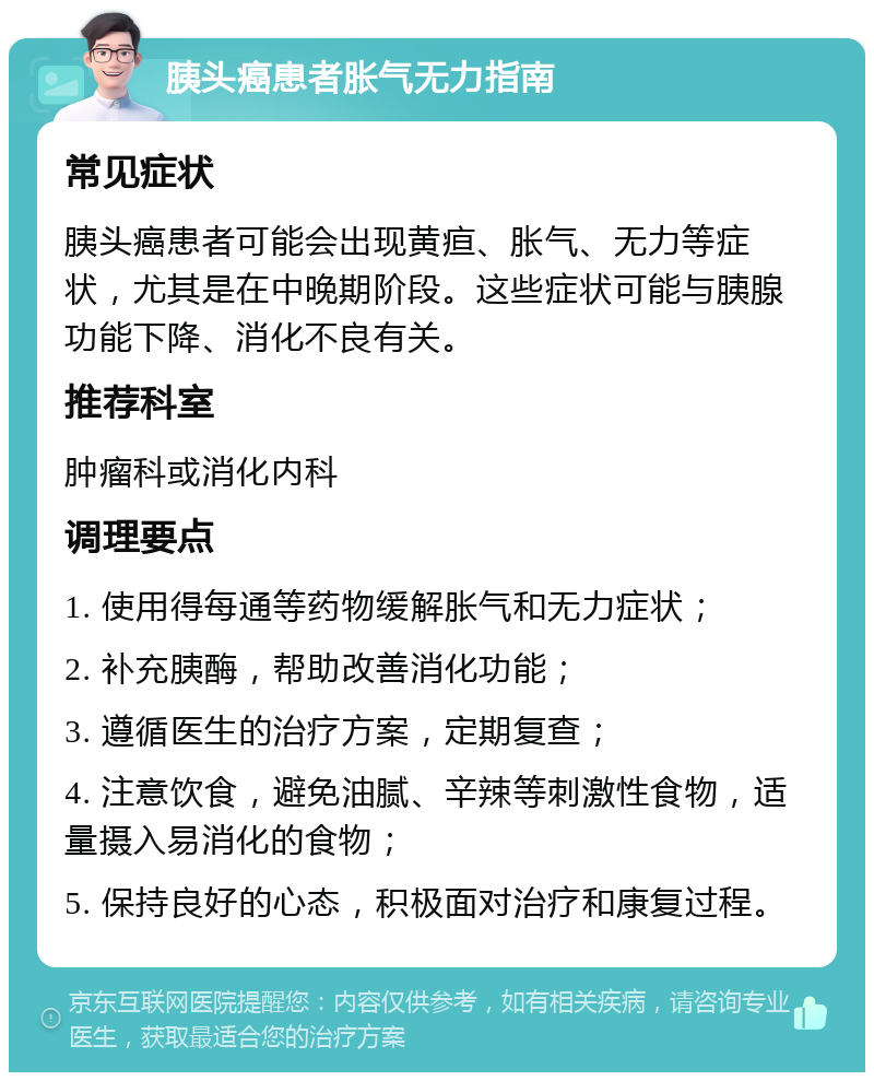 胰头癌患者胀气无力指南 常见症状 胰头癌患者可能会出现黄疸、胀气、无力等症状，尤其是在中晚期阶段。这些症状可能与胰腺功能下降、消化不良有关。 推荐科室 肿瘤科或消化内科 调理要点 1. 使用得每通等药物缓解胀气和无力症状； 2. 补充胰酶，帮助改善消化功能； 3. 遵循医生的治疗方案，定期复查； 4. 注意饮食，避免油腻、辛辣等刺激性食物，适量摄入易消化的食物； 5. 保持良好的心态，积极面对治疗和康复过程。