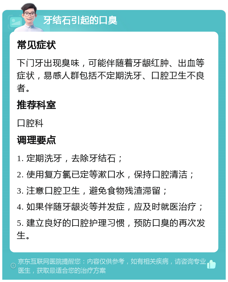 牙结石引起的口臭 常见症状 下门牙出现臭味，可能伴随着牙龈红肿、出血等症状，易感人群包括不定期洗牙、口腔卫生不良者。 推荐科室 口腔科 调理要点 1. 定期洗牙，去除牙结石； 2. 使用复方氯已定等漱口水，保持口腔清洁； 3. 注意口腔卫生，避免食物残渣滞留； 4. 如果伴随牙龈炎等并发症，应及时就医治疗； 5. 建立良好的口腔护理习惯，预防口臭的再次发生。