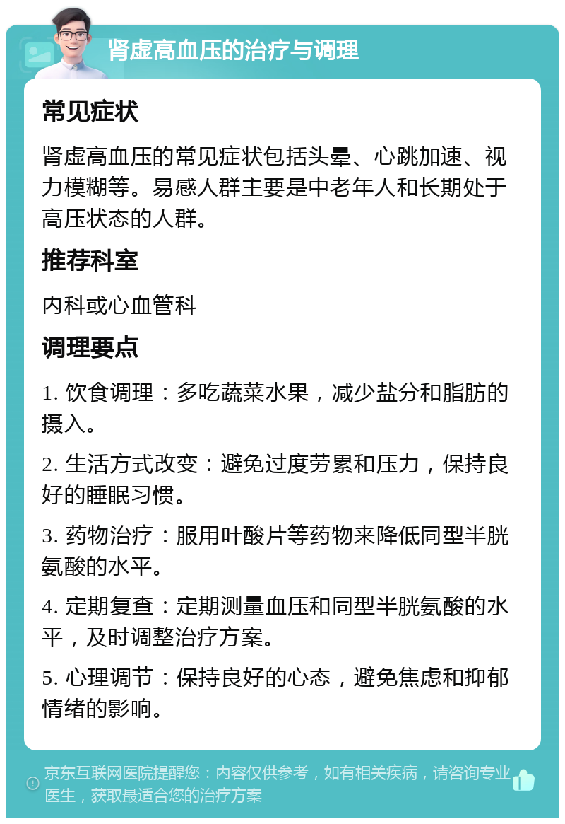 肾虚高血压的治疗与调理 常见症状 肾虚高血压的常见症状包括头晕、心跳加速、视力模糊等。易感人群主要是中老年人和长期处于高压状态的人群。 推荐科室 内科或心血管科 调理要点 1. 饮食调理：多吃蔬菜水果，减少盐分和脂肪的摄入。 2. 生活方式改变：避免过度劳累和压力，保持良好的睡眠习惯。 3. 药物治疗：服用叶酸片等药物来降低同型半胱氨酸的水平。 4. 定期复查：定期测量血压和同型半胱氨酸的水平，及时调整治疗方案。 5. 心理调节：保持良好的心态，避免焦虑和抑郁情绪的影响。