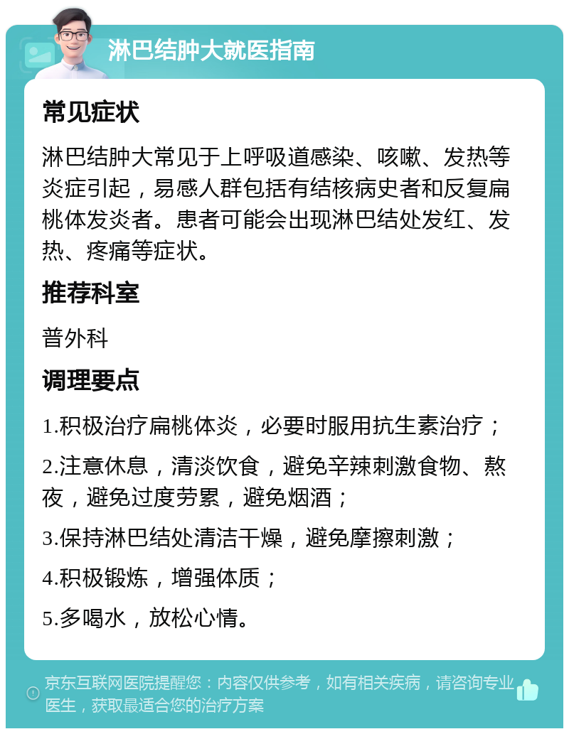 淋巴结肿大就医指南 常见症状 淋巴结肿大常见于上呼吸道感染、咳嗽、发热等炎症引起，易感人群包括有结核病史者和反复扁桃体发炎者。患者可能会出现淋巴结处发红、发热、疼痛等症状。 推荐科室 普外科 调理要点 1.积极治疗扁桃体炎，必要时服用抗生素治疗； 2.注意休息，清淡饮食，避免辛辣刺激食物、熬夜，避免过度劳累，避免烟酒； 3.保持淋巴结处清洁干燥，避免摩擦刺激； 4.积极锻炼，增强体质； 5.多喝水，放松心情。