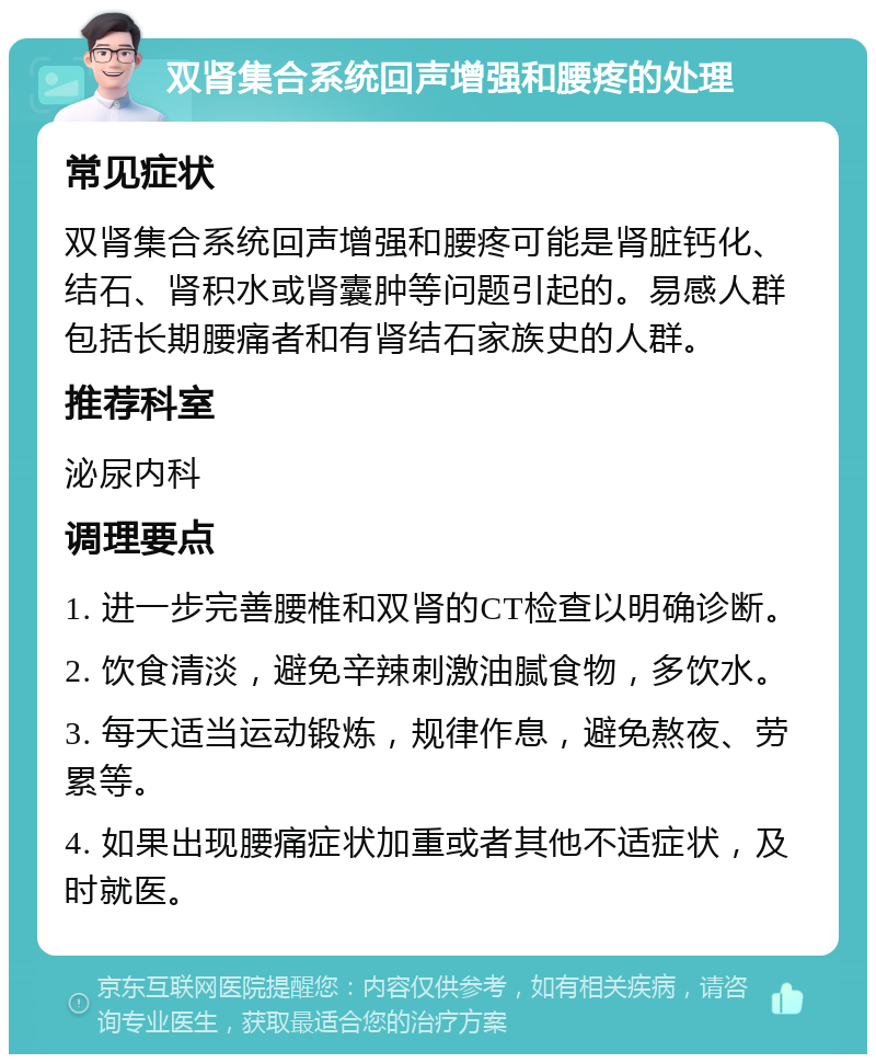 双肾集合系统回声增强和腰疼的处理 常见症状 双肾集合系统回声增强和腰疼可能是肾脏钙化、结石、肾积水或肾囊肿等问题引起的。易感人群包括长期腰痛者和有肾结石家族史的人群。 推荐科室 泌尿内科 调理要点 1. 进一步完善腰椎和双肾的CT检查以明确诊断。 2. 饮食清淡，避免辛辣刺激油腻食物，多饮水。 3. 每天适当运动锻炼，规律作息，避免熬夜、劳累等。 4. 如果出现腰痛症状加重或者其他不适症状，及时就医。