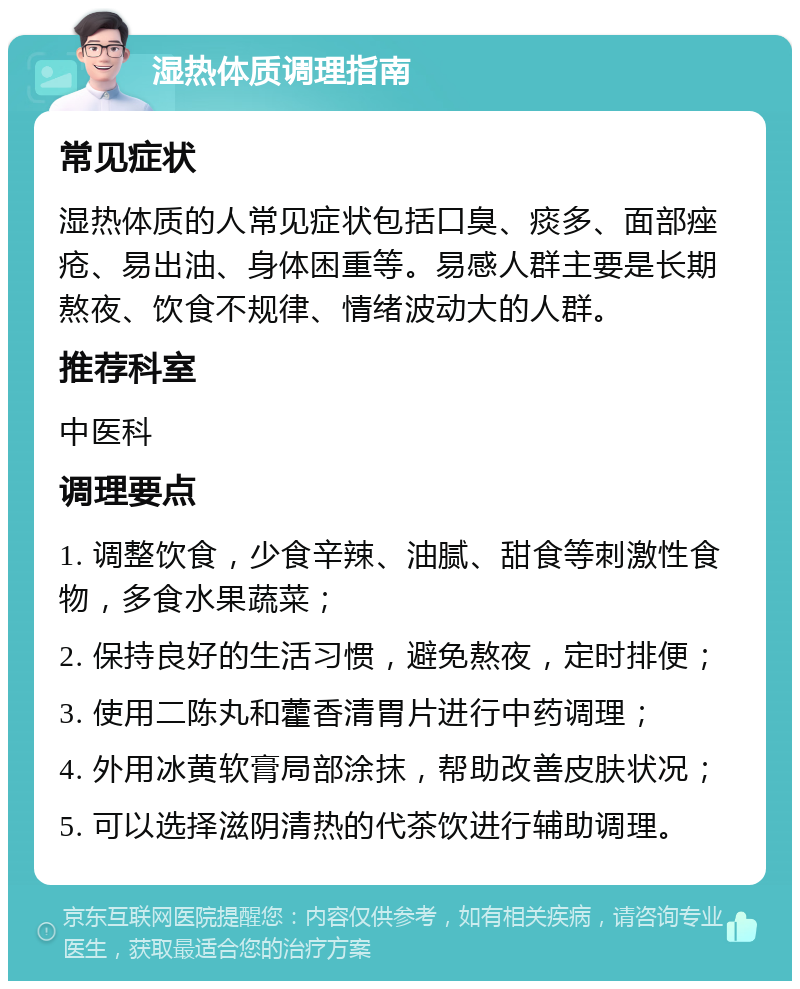 湿热体质调理指南 常见症状 湿热体质的人常见症状包括口臭、痰多、面部痤疮、易出油、身体困重等。易感人群主要是长期熬夜、饮食不规律、情绪波动大的人群。 推荐科室 中医科 调理要点 1. 调整饮食，少食辛辣、油腻、甜食等刺激性食物，多食水果蔬菜； 2. 保持良好的生活习惯，避免熬夜，定时排便； 3. 使用二陈丸和藿香清胃片进行中药调理； 4. 外用冰黄软膏局部涂抹，帮助改善皮肤状况； 5. 可以选择滋阴清热的代茶饮进行辅助调理。