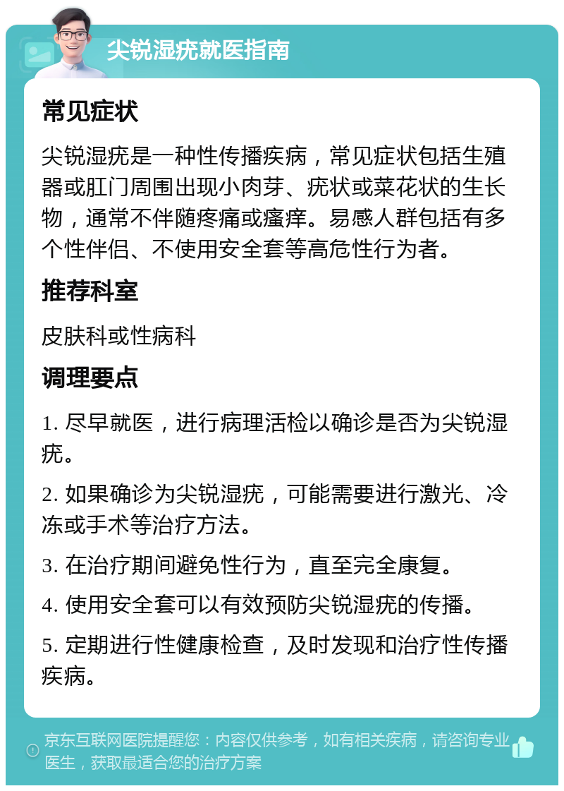 尖锐湿疣就医指南 常见症状 尖锐湿疣是一种性传播疾病，常见症状包括生殖器或肛门周围出现小肉芽、疣状或菜花状的生长物，通常不伴随疼痛或瘙痒。易感人群包括有多个性伴侣、不使用安全套等高危性行为者。 推荐科室 皮肤科或性病科 调理要点 1. 尽早就医，进行病理活检以确诊是否为尖锐湿疣。 2. 如果确诊为尖锐湿疣，可能需要进行激光、冷冻或手术等治疗方法。 3. 在治疗期间避免性行为，直至完全康复。 4. 使用安全套可以有效预防尖锐湿疣的传播。 5. 定期进行性健康检查，及时发现和治疗性传播疾病。