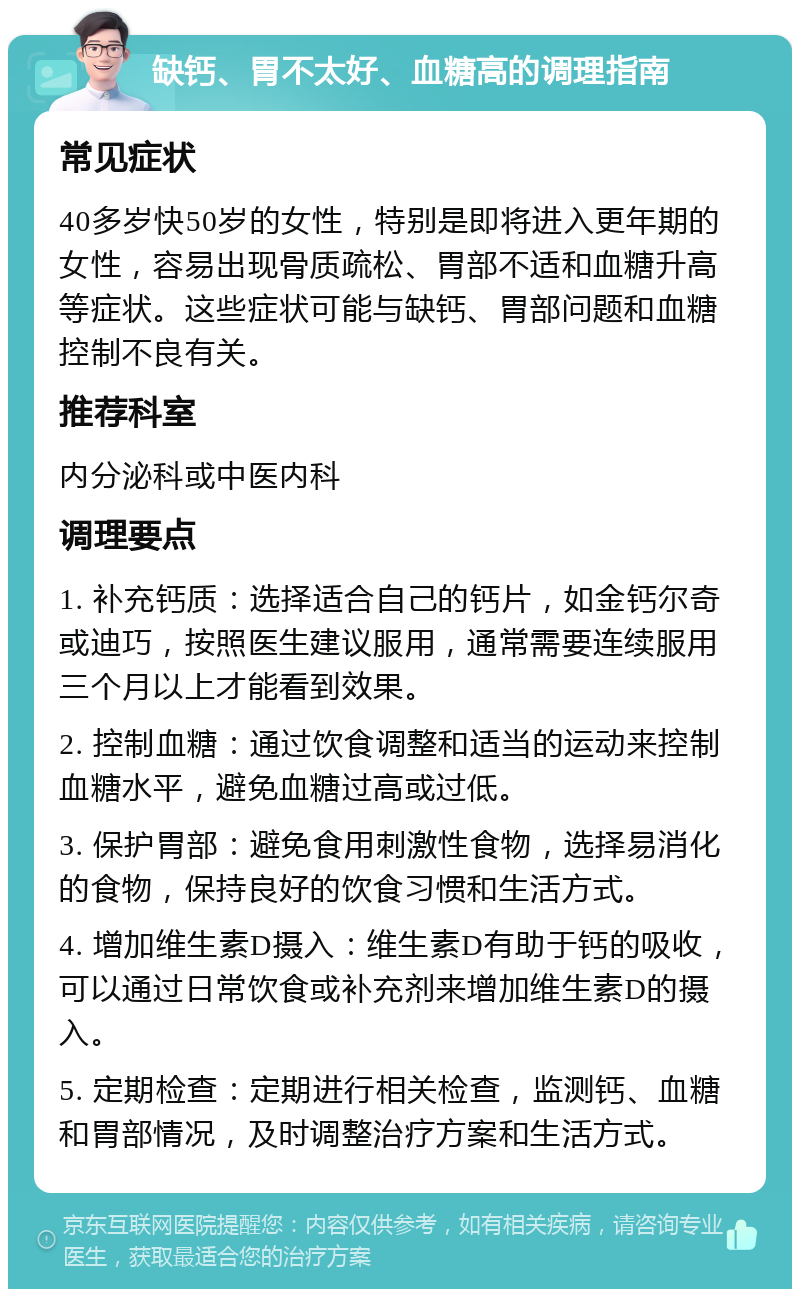 缺钙、胃不太好、血糖高的调理指南 常见症状 40多岁快50岁的女性，特别是即将进入更年期的女性，容易出现骨质疏松、胃部不适和血糖升高等症状。这些症状可能与缺钙、胃部问题和血糖控制不良有关。 推荐科室 内分泌科或中医内科 调理要点 1. 补充钙质：选择适合自己的钙片，如金钙尔奇或迪巧，按照医生建议服用，通常需要连续服用三个月以上才能看到效果。 2. 控制血糖：通过饮食调整和适当的运动来控制血糖水平，避免血糖过高或过低。 3. 保护胃部：避免食用刺激性食物，选择易消化的食物，保持良好的饮食习惯和生活方式。 4. 增加维生素D摄入：维生素D有助于钙的吸收，可以通过日常饮食或补充剂来增加维生素D的摄入。 5. 定期检查：定期进行相关检查，监测钙、血糖和胃部情况，及时调整治疗方案和生活方式。