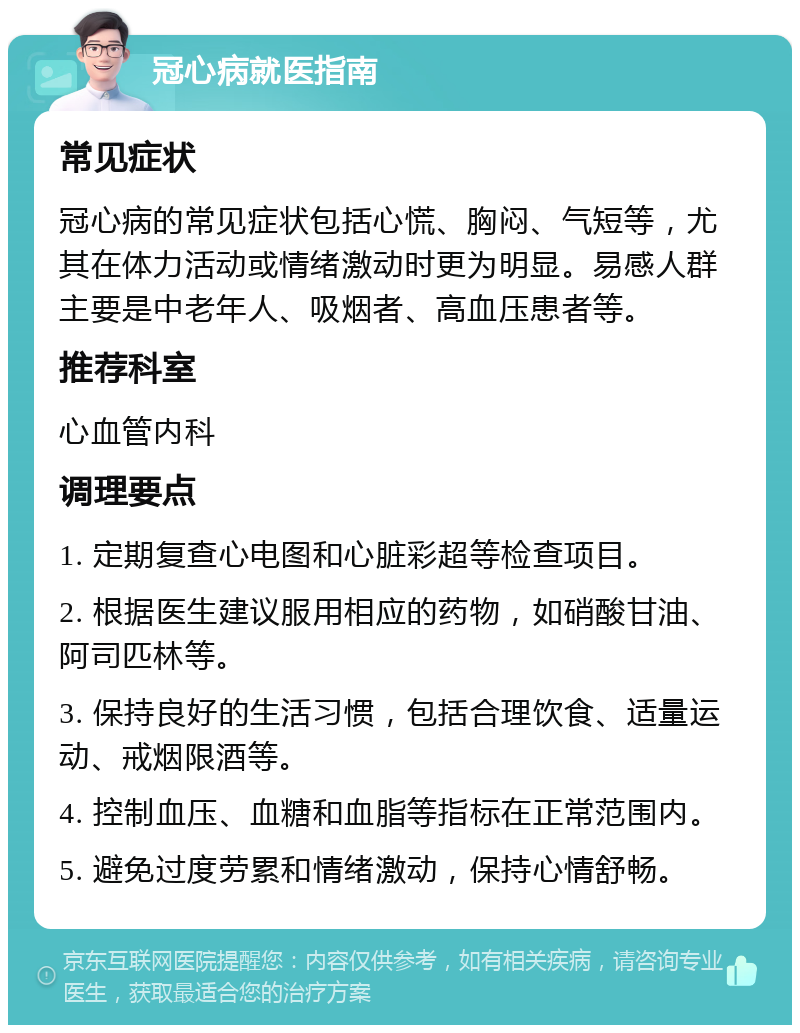 冠心病就医指南 常见症状 冠心病的常见症状包括心慌、胸闷、气短等，尤其在体力活动或情绪激动时更为明显。易感人群主要是中老年人、吸烟者、高血压患者等。 推荐科室 心血管内科 调理要点 1. 定期复查心电图和心脏彩超等检查项目。 2. 根据医生建议服用相应的药物，如硝酸甘油、阿司匹林等。 3. 保持良好的生活习惯，包括合理饮食、适量运动、戒烟限酒等。 4. 控制血压、血糖和血脂等指标在正常范围内。 5. 避免过度劳累和情绪激动，保持心情舒畅。