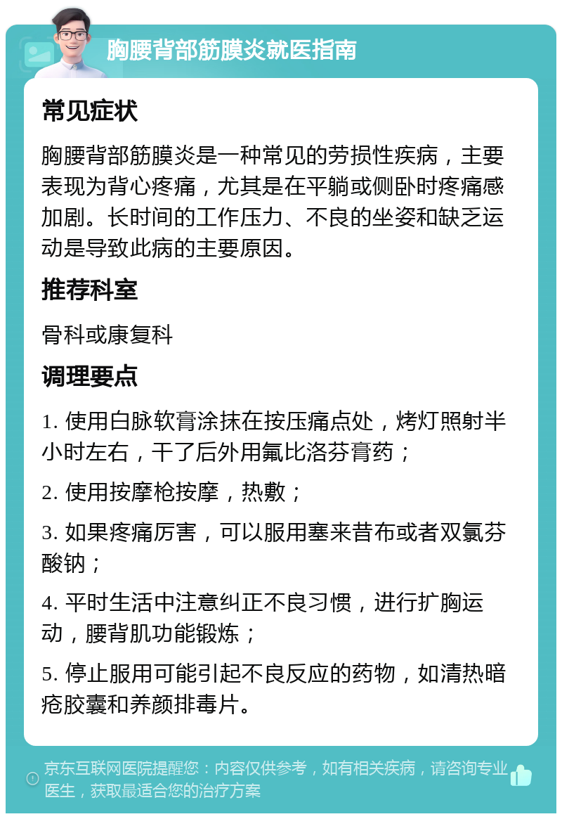 胸腰背部筋膜炎就医指南 常见症状 胸腰背部筋膜炎是一种常见的劳损性疾病，主要表现为背心疼痛，尤其是在平躺或侧卧时疼痛感加剧。长时间的工作压力、不良的坐姿和缺乏运动是导致此病的主要原因。 推荐科室 骨科或康复科 调理要点 1. 使用白脉软膏涂抹在按压痛点处，烤灯照射半小时左右，干了后外用氟比洛芬膏药； 2. 使用按摩枪按摩，热敷； 3. 如果疼痛厉害，可以服用塞来昔布或者双氯芬酸钠； 4. 平时生活中注意纠正不良习惯，进行扩胸运动，腰背肌功能锻炼； 5. 停止服用可能引起不良反应的药物，如清热暗疮胶囊和养颜排毒片。